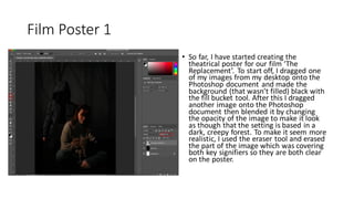 Film Poster 1
• So far, I have started creating the
theatrical poster for our film ‘The
Replacement’. To start off, I dragged one
of my images from my desktop onto the
Photoshop document and made the
background (that wasn’t filled) black with
the fill bucket tool. After this I dragged
another image onto the Photoshop
document then blended it by changing
the opacity of the image to make it look
as though that the setting is based in a
dark, creepy forest. To make it seem more
realistic, I used the eraser tool and erased
the part of the image which was covering
both key signifiers so they are both clear
on the poster.
 