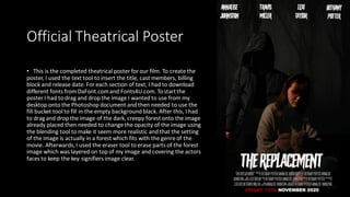 Official Theatrical Poster
• This is the completed theatrical poster for our film. To create the
poster, I used the text tool to insert the title, cast members, billing
block and release date. For each section of text, I had to download
different fonts from DaFont.comand Fonts4U.com. Tostartthe
poster I had to drag and drop the image I wanted to use from my
desktop onto the Photoshop document and then needed to use the
fill bucket tool to fill in the empty background black. After this, I had
to dragand drop the image of the dark, creepy forestonto the image
already placed then needed to change the opacity of the image using
the blending tool to make it seem more realistic and that the setting
of the image is actually in a forest which fits with the genre of the
movie. Afterwards,I used the eraser tool to erase parts of the forest
image which was layered on top of my image and covering the actors
faces to keep the key signifiers image clear.
 