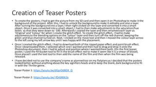 Creation of Teaser Posters
• To create the posters, I had to get the picture from my SD card and then open it on Photoshopto make it the
background of the project. After this, I had to unlock the backgroundto make it editableand also a layer.
After turning the backgroundinto a layer, I then right clicked on the layer and converted it into a smart
object. Once it was converted into a smart object, I had to then make adjustmentsto the saturation/hue
levels so that they were down to -100. Afterwards I copied the layer and then renamed each layer as
‘Original’and ‘Colour’ for when I create the glitch effect. To create the glitch effect, I had to make
adjustmentsto the blending optionson the ‘colour’ layer and then turn off the red channel, keeping the
green and blue channel turned on. Next, I clicked on the move tool and then I moved the colour layer across
to the left using my left arrow key untilI was happy with the placement.
• Once I created the glitch effect, I had to downloadboth of the ripped paper effect and paint brush effect.
Once I downloadedthem, I selected which one I wanted and then had to drag and drop it onto the
Photoshop document, then I had to adjust and position where I wantedthem both. (On the first teaser
poster, I used the fill bucket tool to fill in the brush effect red to make it seem like it is a smear of blood).
Once placed I used the text tool to then add the name of the film and then when the film was being
released.
• I have decided not to use the company’sname as plannedtoo on my flatplansas I decided that the posters
looked better without anythingabove the key signifiersheads and to keep the blank,dark background to fit
in with the Thriller genre.
Teaser Poster 1: https://youtu.be/dGprOdBDX_Q
Teaser Poster 2: https://youtu.be/-fOr6XKKi3s
 