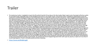 Trailer
• To create my trailer,I needed to insert the file which had all of my clips in for the trailer.Next I went onto Youtube to find an audio
to use which was copyright free as the background musicin my trailer.Once I found the audio Ineeded to download it onto my
computer and then dragand drop it into myproject log. To insert the audio into the sequence, I then dragged and dropped it into
the sequence log in A2. After I added the audio,Istarted to add the clips onto the sequence log. To do this,I had to drag and drop
my clip onto the sequence, click on the clip and then unlinkit with the audio so that it wouldn’t interfere with the backing music.
Once I unlinked the audio fromthe clip, I then had to click on the audio which was from the clip and delete it. To make sure the
clip was the right length,I grabbed either side and extended it orcut it. In between scenes I added title menus to separate the
clips. I did this by clicking file at the top left of the screen and then hovered mymouse over new so that it would come up with
options to click on and then I clicked on ‘Legacy Title’ which brought up a menu which allowed me to create a title menu,change
the font center the title on the scene. I decided to add the audio in first so that I was able to edit the clips around it and leave
spaces in between to create cut to the beat effects the beat played to create suspense in the trailer as it is typical of horror genres
and leaves the audience on the edge of theirseats.I decided to add in the effects last because the clips were in the correct place
and I was able to make the clips transition intoeach other smoothly.At the very end, I rendered the whole trailer so that it ran
smoothlyand there was no glitches or any problems visuallyoraudibly.When editingthe trailer,I faced problems such as one of
the scenes glitchingand the programcrashing.To resolvethe problems,Iselected the clip which was glitchingand rendered it
separatelyfromthe other scenes which managed to make the clip clear. In additionto this,to reclaimthe clips and audio back in
the sequence, I needed to go onto my documents which was on my computer and open the Premiere Pro file which contained all
of the autosavedworkand my recent work. To prevent this fromhappeningnext time I will savemy work as I work on it so that if
anythinghappens,Ihaveit alreadysaved and also a backup.
• https://youtu.be/fbA86Foig0E
 