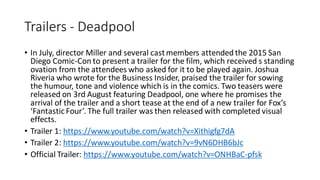 Trailers - Deadpool
• In July, director Miller and several castmembers attended the 2015 San
Diego Comic-Con to present a trailer for the film, which received s standing
ovation from the attendees who asked for it to be played again. Joshua
Riveria who wrote for the Business Insider, praised the trailer for sowing
the humour, tone and violence which is in the comics. Two teasers were
released on 3rd August featuring Deadpool, one where he promises the
arrival of the trailer and a short tease at the end of a new trailer for Fox’s
‘FantasticFour’. The full trailer was then released with completed visual
effects.
• Trailer 1: https://www.youtube.com/watch?v=Xithigfg7dA
• Trailer 2: https://www.youtube.com/watch?v=9vN6DHB6bJc
• Official Trailer: https://www.youtube.com/watch?v=ONHBaC-pfsk
 