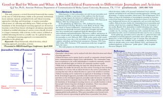 Good or Bad for Whom and What: A Revised Ethical Framework to Differentiate Journalism and Activism
Q. J. Yao, Ph.D., Associate Professor, Department of Communication & Media, Lamar University, Beaumont, TX, 77710 qyao@lamar.edu (409)-880-7656
Abstract:
		This study proposes a revised theoretical framework that consists
of the axes of ethical devotions (visibly at the personal, institutional,
local, national, regional, and global levels) and ethical reasoning
approaches (teleology and deontology), to analyze journalists’
ethical stance of collecting and editing news. Values serving as the
foundation of the deontological reasoning approach are deemed as
heuristics evolved from historic teleological calculations. Journalism
is defined as truthful informing of current events ethically devoted
to a larger community, while activism, in this context, is defined as
truthful informing devoted to a smaller one. So a global devotion
with a teleological reasoning approach is recommended for
journalists in this global age.
		Keywords: ethical framework, ethical devotion, ethical
reasoning approach, journalism, activism
*Presented to #BEAVirtualVegas Conference, April 2020
Journalists’ Ethical Framework:
Conclusions:
• Journalists’ ethical stance can be analyzed with their ethical devotions and ethical
reasoning approaches.
• Ethical devotions can be egoism (loyal to oneself) or community oriented (positive
form: communitarianism; negative form: individualism). The communities range
from an institution to the world. Individualism is considered community oriented
because all individual rights are held for all community members equally.
• While both are truthful informing, the larger the ethical devotion, the more
journalistic; the smaller the devotion, the more activist. Covering an issue involving
all members of a society with an ethical devotion to the society is journalism, but
covering that issue with an ethical devotion to a part of the members is activism.
• Ethical reasoning can be conducted in an approach of deontology or teleology.
In the deontological approach, journalists make decisions based on certain values
and duties; in the teleological approach, journalists make decisions by considering
all interests involved to maximize them overall. The values and duties that serve as
the foundation of deontological reasoning, however, are actually heuristics evolved
from people’s historic long-time teleological calculations. Their cross-cultural
differences can create conflicts, essentially or non-essentially.
• So, in this global age, a global ethical devotion with a teleological reasoning
approach is recommended for journalists to enhance their credibility and build
engaging global media platforms. When pure journalism seems beyond reach,
activism for interests representing the global future is journalists’ best choice.
Reference:
Boudreau, M-C., Loch, K. Robey, D., & Straud, D. (1998). Going global: Using in-
formation technology to advance the competitiveness of the virtual transnation-
al organization. Academy of Management Perspectives, 12(4), 120-128. doi: 10.5465/
ame.1998.1334008
Entman. R. (1993). Framing: Toward clarification of a fractured paradigm. Journal of Com-
munication, 43(4), 51-58. doi: 10.1111/j.1460-2466.1993.tb01304.x
Gans, H. (2005). Deciding what’s news: A study of CBS evening news, NBC nightly news, and Time
(2nd ed.). Evanston, IL: Northwestern University Press.
Gitlin, T. (2003). The whole world is watching: Mass media in the making and unmaking of the new left.
Oakland, CA: University of California Press.
Habermas, J. (2006). Political communication in media society: Does democracy still en-
joy an epistemic dimension? The impact of normative theory on empirical research.
Communication Theory, 16(4), 411-426. doi: 10.1111/j.1468-2885.2006.00280.x
McLeod, D. (2007). News coverage and social protest: How the media’s protest paradigm
exacerbates social conflict. Journal of Dispute Resolution, 2007(1), 185-194.
Patterson, P., & Wilkins, L. (2004). Media ethics: Issues & cases (5th ed.). Boston, MA: Mc-
Graw Hill.
Pickard, V. (2016). Media failures in the age of Trump. The Political Economy of Communica-
tion, 4(2), 118-122. Available at: http://polecom.org/index.php/polecom/article/
viewFile/74/264
Robertson, R. (1995). Glocalization: Time-space and homogeneity and heterogeneity. In
M. Featherstone, S. Lash, & R. Robertson (eds). Global modernities (pp. 25-44). Thou-
sand Oaks, CA: Sage Publications.
Ruigrok, N. (2010). From journalism of activism toward journalism of accountability. The
International Communication Gazette, 72(1), 85-90. doi: 10.1177/1748048509350340
Russell, A. (2016). Journalism as activism: Recording media power. Cambridge, UK: Polity Press.
Tuchman, G. (1978). Making news: A study in the construction of reality. New York: Free
Press.
Yao, Q. J., & C. S. Eigemann. (2013). Building a coordinate system: An ethical framework
for analyzing media coverage of disasters. American Communication Journal, 15(2), 1-16.
Available at: https://pdfs.semanticscholar.org/46fd/2797c5416fcd1bd76d9692fcfc-
c6e70f6bf7.pdf
Introduction & Analysis:
		Ethical practice is vital to journalism, not only because journalists need
to maintain credibility to earn trust of their audiences but also because
media coverage impacts the interests of multiple parties in the societies,
including the media and journalists themselves (Entman, 1993; Patterson &
Wilkson, 2004; Yao & Eigenmann, 2013).
		 In this globalizing age (Robertson, 1995), facilitated by advances
of informational technology (Boudreau, Loch, Robey, & Straud, 1998),
the volume of human mobilization, communication, interaction, and
transaction has drastically increased, and people’s thoughts and interests
have been extended and complicated along the dimensions of both
universalization and particularization. Discourses, conflicts, and protests, in
real or virtual world, are inevitably prevailing everywhere, posing challenges
for journalists to cover (McLeod, 2007). While media cannot avoid a stance
to portray those issues due to the inevitability of news framing that generates
cognitive, attitudinal, and behavioral consequences (Entman, 1993; Gans,
2005; Gitin, 2003; Tuchman, 1978), mainstream media have struggled to
find a fair stance.
		 This study proposes an ethical framework, consisting of the axes of
ethical devotions (visibly at the personal, institutional, local, national,
regional, and global levels) and ethical reasoning approaches (teleology and
deontology), to analyze journalists’ ethical stance (Yao & Eigenmann, 2013).
Values serving as the foundation of deontological reasoning are heuristics
evolved from long-time teleological calculations in history, so teleology is
more fundamental between the two approaches and can avoid value-based
conflicts. Ethical devotion clarifies the relationship between journalism and
activism, which has been complexed (Ruigrok, 2010) by the emergence of
new media (Russell, 2016). Journalism is truthful informing with a larger
ethical devotion, while activism, in this context, is truthful informing with
a smaller one. So, covering a national issue with a national devotion can be
journalism but with a local or institutional devotion may be seen as activism.
		 In this global age, journalists need to subscribe to a global devotion with
a teleological reasoning approach, particularly when collecting or editing
global news, or their work fall into a type of activism. Pure journalism is
needed to enhance the credibility and accountability of this profession,
which are already under severe attack (Pickard, 2016), and maintain the
mediated platforms, or Habermas’ “public sphere” (2006), for global
discourses (Ruigrok, 2010).
Deontology
Egoism
Ethical
Reasoning
Ethical
Devotion
Institutional
Local
National
Regional
Global Journalism
Activism
Teleology
{Community
Oriented
Positive form:
Communitarianism
Negative form:
Individualism
 
