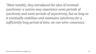 "Most notably, they introduced the idea of eventual
synchrony: a system may experience some periods of
synchrony and some periods of asynchrony, but as long as
it eventually stabilizes and maintains synchrony for a
sufficiently long period of time, we can solve consensus."
© Pawel Szulc, @EncodePanda, paul.szulc@gmail.com 101
 