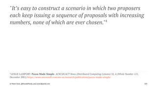 "It’s easy to construct a scenario in which two proposers
each keep issuing a sequence of proposals with increasing
numbers, none of which are ever chosen."4
4 
LESLIE LAMPORT. Paxos Made Simple. ACM SIGACT News (Distributed Computing Column) 32, 4 (Whole Number 121,
December 2001) https://www.microsoft.com/en-us/research/publication/paxos-made-simple/
© Pawel Szulc, @EncodePanda, paul.szulc@gmail.com 103
 