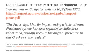 LESLIE LAMPORT. "The Part-Time Parliament". ACM
Transactions on Computer Systems 16, 2 (May 1998)
http://lamport.azurewebsites.net/pubs/lamport-
paxos.pdf
"The Paxos algorithm for implementing a fault-tolerant
distributed system has been regarded as difficult to
understand, perhaps because the original presentation
was Greek to many readers"4
4 
LESLIE LAMPORT. Paxos Made Simple. ACM SIGACT News (Distributed Computing Column) 32, 4 (Whole Number 121,
December 2001) https://www.microsoft.com/en-us/research/publication/paxos-made-simple/
© Pawel Szulc, @EncodePanda, paul.szulc@gmail.com 22
 