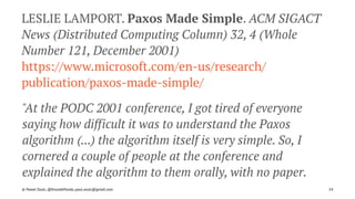 LESLIE LAMPORT. Paxos Made Simple. ACM SIGACT
News (Distributed Computing Column) 32, 4 (Whole
Number 121, December 2001)
https://www.microsoft.com/en-us/research/
publication/paxos-made-simple/
"At the PODC 2001 conference, I got tired of everyone
saying how difficult it was to understand the Paxos
algorithm (...) the algorithm itself is very simple. So, I
cornered a couple of people at the conference and
explained the algorithm to them orally, with no paper.
© Pawel Szulc, @EncodePanda, paul.szulc@gmail.com 24
 