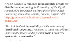 NANCY LYNCH. A hundred impossiblility proofs for
distributed computing. In Proceedings of the Eighth
Annual ACM Symposium on Principles of Distributed
Computing, Edmonton, Alberta, Canada, August 1989
http://groups.csail.mit.edu/tds/papers/Lynch/
podc89.pdf
"This talk is about impossibility results in the area of
distributed computing. I managed to count over 100 such
impossibility proofs! And my search wasn’t even very
systematic or exhaustive."
© Pawel Szulc, @EncodePanda, paul.szulc@gmail.com 3
 