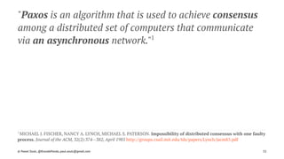 "Paxos is an algorithm that is used to achieve consensus
among a distributed set of computers that communicate
via an asynchronous network."1
1 
MICHAEL J. FISCHER, NANCY A. LYNCH, MICHAEL S. PATERSON. Impossibility of distributed consensus with one faulty
process. Journal of the ACM, 32(2):374--382, April 1985 http://groups.csail.mit.edu/tds/papers/Lynch/jacm85.pdf
© Pawel Szulc, @EncodePanda, paul.szulc@gmail.com 32
 