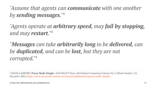 "Assume that agents can communicate with one another
by sending messages."4
"Agents operate at arbitrary speed, may fail by stopping,
and may restart."4
"Messages can take arbitrarily long to be delivered, can
be duplicated, and can be lost, but they are not
corrupted."4
4 
LESLIE LAMPORT. Paxos Made Simple. ACM SIGACT News (Distributed Computing Column) 32, 4 (Whole Number 121,
December 2001) https://www.microsoft.com/en-us/research/publication/paxos-made-simple/
© Pawel Szulc, @EncodePanda, paul.szulc@gmail.com 33
 