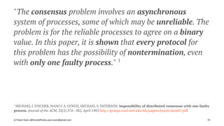 "The consensus problem involves an asynchronous
system of processes, some of which may be unreliable. The
problem is for the reliable processes to agree on a binary
value. In this paper, it is shown that every protocol for
this problem has the possibility of nontermination, even
with only one faulty process." 1
1 
MICHAEL J. FISCHER, NANCY A. LYNCH, MICHAEL S. PATERSON. Impossibility of distributed consensus with one faulty
process. Journal of the ACM, 32(2):374--382, April 1985 http://groups.csail.mit.edu/tds/papers/Lynch/jacm85.pdf
© Pawel Szulc, @EncodePanda, paul.szulc@gmail.com 34
 