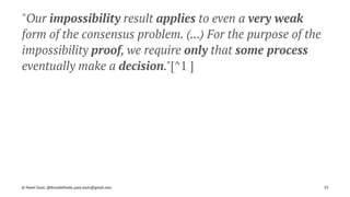 "Our impossibility result applies to even a very weak
form of the consensus problem. (...) For the purpose of the
impossibility proof, we require only that some process
eventually make a decision."[^1 ]
© Pawel Szulc, @EncodePanda, paul.szulc@gmail.com 35
 