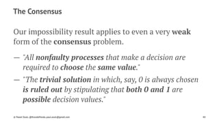 The Consensus
Our impossibility result applies to even a very weak
form of the consensus problem.
— "All nonfaulty processes that make a decision are
required to choose the same value."
— "The trivial solution in which, say, 0 is always chosen
is ruled out by stipulating that both 0 and 1 are
possible decision values."
© Pawel Szulc, @EncodePanda, paul.szulc@gmail.com 40
 