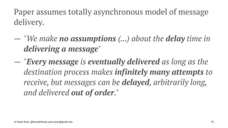 Paper assumes totally asynchronous model of message
delivery.
— "We make no assumptions (...) about the delay time in
delivering a message"
— "Every message is eventually delivered as long as the
destination process makes infinitely many attempts to
receive, but messages can be delayed, arbitrarily long,
and delivered out of order."
© Pawel Szulc, @EncodePanda, paul.szulc@gmail.com 43
 