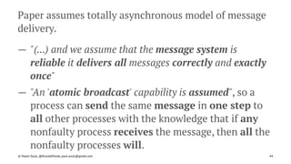 Paper assumes totally asynchronous model of message
delivery.
— "(...) and we assume that the message system is
reliable it delivers all messages correctly and exactly
once"
— "An 'atomic broadcast' capability is assumed", so a
process can send the same message in one step to
all other processes with the knowledge that if any
nonfaulty process receives the message, then all the
nonfaulty processes will.
© Pawel Szulc, @EncodePanda, paul.szulc@gmail.com 44
 