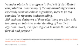 "A major obstacle to progress in the field of distributed
computation is that many of the important algorithms,
especially communications algorithms, seem to be too
complex for rigorous understanding.
Although the designers of these algorithms are often able
to convey an intuitive understanding of how their
algorithms work, it is often difficult to make this intuition
formal and precise."6
6 
NANCY LYNCH, MARK TUTTLE Hierarchical Correctness Proofs for Distributed Algorithms https://groups.csail.mit.edu/
tds/papers/Tuttle/Tuttle-thesis.pdf
© Pawel Szulc, @EncodePanda, paul.szulc@gmail.com 49
 