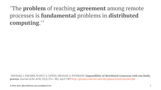 "The problem of reaching agreement among remote
processes is fundamental problems in distributed
computing."1
1 
MICHAEL J. FISCHER, NANCY A. LYNCH, MICHAEL S. PATERSON. Impossibility of distributed consensus with one faulty
process. Journal of the ACM, 32(2):374--382, April 1985 http://groups.csail.mit.edu/tds/papers/Lynch/jacm85.pdf
© Pawel Szulc, @EncodePanda, paul.szulc@gmail.com 5
 