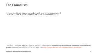 The Fromalism
"Processes are modeled as automata"1
1 
MICHAEL J. FISCHER, NANCY A. LYNCH, MICHAEL S. PATERSON. Impossibility of distributed consensus with one faulty
process. Journal of the ACM, 32(2):374--382, April 1985 http://groups.csail.mit.edu/tds/papers/Lynch/jacm85.pdf
© Pawel Szulc, @EncodePanda, paul.szulc@gmail.com 54
 