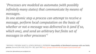 "Processes are modeled as automata (with possibly
infinitely many states) that communicate by means of
messages.
In one atomic step a process can attempt to receive a
message, perform local computation on the basis of
whether or not a message was delivered to it (and if so,
which one), and send an arbitrary but finite set of
messages to other processes"1
1 
MICHAEL J. FISCHER, NANCY A. LYNCH, MICHAEL S. PATERSON. Impossibility of distributed consensus with one faulty
process. Journal of the ACM, 32(2):374--382, April 1985 http://groups.csail.mit.edu/tds/papers/Lynch/jacm85.pdf
© Pawel Szulc, @EncodePanda, paul.szulc@gmail.com 60
 