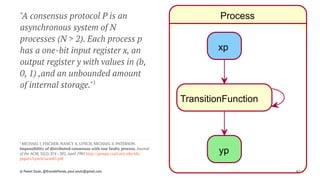 Process
xp
TransitionFunction
yp
"A consensus protocol P is an
asynchronous system of N
processes (N > 2). Each process p
has a one-bit input register x, an
output register y with values in (b,
0, 1) ,and an unbounded amount
of internal storage."1
1 
MICHAEL J. FISCHER, NANCY A. LYNCH, MICHAEL S. PATERSON.
Impossibility of distributed consensus with one faulty process. Journal
of the ACM, 32(2):374--382, April 1985 http://groups.csail.mit.edu/tds/
papers/Lynch/jacm85.pdf
© Pawel Szulc, @EncodePanda, paul.szulc@gmail.com 62
 