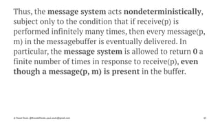 Thus, the message system acts nondeterministically,
subject only to the condition that if receive(p) is
performed infinitely many times, then every message(p,
m) in the messagebuffer is eventually delivered. In
particular, the message system is allowed to return 0 a
finite number of times in response to receive(p), even
though a message(p, m) is present in the buffer.
© Pawel Szulc, @EncodePanda, paul.szulc@gmail.com 65
 