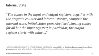 Internal State
"The values in the input and output registers, together with
the program counter and internal storage, comprise the
internal state. Initial states prescribe fixed starting values
for all but the input register; in particular, the output
register starts with value b."1
1 
MICHAEL J. FISCHER, NANCY A. LYNCH, MICHAEL S. PATERSON. Impossibility of distributed consensus with one faulty
process. Journal of the ACM, 32(2):374--382, April 1985 http://groups.csail.mit.edu/tds/papers/Lynch/jacm85.pdf
© Pawel Szulc, @EncodePanda, paul.szulc@gmail.com 67
 