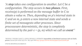 "A step takes one configuration to another. Let C be a
configuration. The step occurs in two phases. First,
receive(p) is performed on the message buffer in C to
obtain a value m. Then, depending on p’s internal state in
C and on m, p enters a new internal state and sends a
finite set of messagesto other processes. Since
processesare deterministic, the step is completely
determined by the pair e = (p, m) which we call an event"1
1 
MICHAEL J. FISCHER, NANCY A. LYNCH, MICHAEL S. PATERSON. Impossibility of distributed consensus with one faulty
process. Journal of the ACM, 32(2):374--382, April 1985 http://groups.csail.mit.edu/tds/papers/Lynch/jacm85.pdf
© Pawel Szulc, @EncodePanda, paul.szulc@gmail.com 69
 