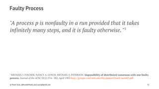 Faulty Process
"A process p is nonfaulty in a run provided that it takes
infinitely many steps, and it is faulty otherwise. "1
1 
MICHAEL J. FISCHER, NANCY A. LYNCH, MICHAEL S. PATERSON. Impossibility of distributed consensus with one faulty
process. Journal of the ACM, 32(2):374--382, April 1985 http://groups.csail.mit.edu/tds/papers/Lynch/jacm85.pdf
© Pawel Szulc, @EncodePanda, paul.szulc@gmail.com 71
 