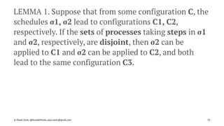 LEMMA 1. Suppose that from some configuration C, the
schedules σ1, σ2 lead to configurations C1, C2,
respectively. If the sets of processes taking steps in σ1
and σ2, respectively, are disjoint, then σ2 can be
applied to C1 and σ2 can be applied to C2, and both
lead to the same configuration C3.
© Pawel Szulc, @EncodePanda, paul.szulc@gmail.com 74
 