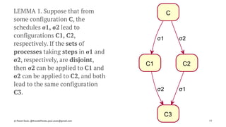 C
C1 C2
C3
σ1
σ2
σ2
σ1
LEMMA 1. Suppose that from
some configuration C, the
schedules σ1, σ2 lead to
configurations C1, C2,
respectively. If the sets of
processes taking steps in σ1 and
σ2, respectively, are disjoint,
then σ2 can be applied to C1 and
σ2 can be applied to C2, and both
lead to the same configuration
C3.
© Pawel Szulc, @EncodePanda, paul.szulc@gmail.com 77
 