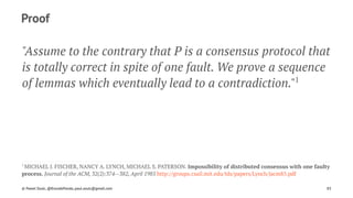 Proof
"Assume to the contrary that P is a consensus protocol that
is totally correct in spite of one fault. We prove a sequence
of lemmas which eventually lead to a contradiction."1
1 
MICHAEL J. FISCHER, NANCY A. LYNCH, MICHAEL S. PATERSON. Impossibility of distributed consensus with one faulty
process. Journal of the ACM, 32(2):374--382, April 1985 http://groups.csail.mit.edu/tds/papers/Lynch/jacm85.pdf
© Pawel Szulc, @EncodePanda, paul.szulc@gmail.com 85
 