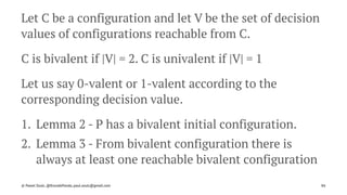 Let C be a configuration and let V be the set of decision
values of configurations reachable from C.
C is bivalent if |V| = 2. C is univalent if |V| = 1
Let us say 0-valent or 1-valent according to the
corresponding decision value.
1. Lemma 2 - P has a bivalent initial configuration.
2. Lemma 3 - From bivalent configuration there is
always at least one reachable bivalent configuration
© Pawel Szulc, @EncodePanda, paul.szulc@gmail.com 86
 