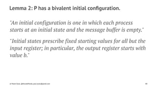 Lemma 2: P has a bivalent initial conﬁguration.
"An initial configuration is one in which each process
starts at an initial state and the message buffer is empty."
"Initial states prescribe fixed starting values for all but the
input register; in particular, the output register starts with
value b."
© Pawel Szulc, @EncodePanda, paul.szulc@gmail.com 88
 