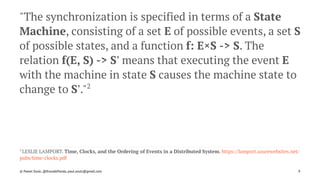 "The synchronization is specified in terms of a State
Machine, consisting of a set E of possible events, a set S
of possible states, and a function f: E×S -> S. The
relation f(E, S) -> S' means that executing the event E
with the machine in state S causes the machine state to
change to S'."2
2 
LESLIE LAMPORT. Time, Clocks, and the Ordering of Events in a Distributed System. https://lamport.azurewebsites.net/
pubs/time-clocks.pdf
© Pawel Szulc, @EncodePanda, paul.szulc@gmail.com 9
 