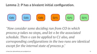 Lemma 2: P has a bivalent initial conﬁguration.
C(0) C(0) C(0) C(1) C(1) C(1)
"Now consider some deciding run from CO in which
process p takes no steps, and let σ be the associated
schedule. Then σ can be applied to C1 also, and
corresponding configurations in the two runs are identical
except for the internal state of process p."
© Pawel Szulc, @EncodePanda, paul.szulc@gmail.com 91
 