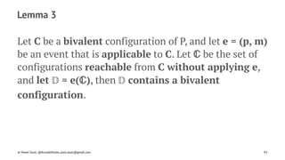 Lemma 3
Let C be a bivalent configuration of P, and let e = (p, m)
be an event that is applicable to C. Let ℂ be the set of
configurations reachable from C without applying e,
and let 𝔻 = e(ℂ), then 𝔻 contains a bivalent
configuration.
© Pawel Szulc, @EncodePanda, paul.szulc@gmail.com 92
 