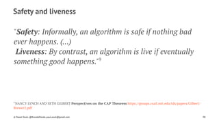 Safety and liveness
"Safety: Informally, an algorithm is safe if nothing bad
ever happens. (...)
Liveness: By contrast, an algorithm is live if eventually
something good happens."9
9 
NANCY LYNCH AND SETH GILBERT Perspectives on the CAP Theorem https://groups.csail.mit.edu/tds/papers/Gilbert/
Brewer2.pdf
© Pawel Szulc, @EncodePanda, paul.szulc@gmail.com 98
 