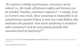 "If a system is wholly synchronous, consensus can be
solved, i.e., the trade-off between safety and liveness can
be avoided. Notably, consensus requires f + 1 rounds, if up
to f servers may crash. Since consensus is impossible in an
asynchronous system if there is even one crash failure, this
motivates the question: how much synchrony is needed to
solve consensus? And do real systems provide that
necessary level of synchrony?9
"
9 
NANCY LYNCH AND SETH GILBERT Perspectives on the CAP Theorem https://groups.csail.mit.edu/tds/papers/Gilbert/
Brewer2.pdf
© Pawel Szulc, @EncodePanda, paul.szulc@gmail.com 99
 