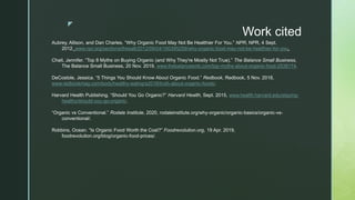 z
Work cited
Aubrey, Allison, and Dan Charles. “Why Organic Food May Not Be Healthier For You.” NPR, NPR, 4 Sept.
2012, www.npr.org/sections/thesalt/2012/09/04/160395259/why-organic-food-may-not-be-healthier-for-you.
Chait, Jennifer. “Top 8 Myths on Buying Organic (and Why They're Mostly Not True).” The Balance Small Business,
The Balance Small Business, 20 Nov. 2019, www.thebalancesmb.com/top-myths-about-organic-food-2538174.
DeCostole, Jessica. “5 Things You Should Know About Organic Food.” Redbook, Redbook, 5 Nov. 2018,
www.redbookmag.com/body/healthy-eating/a2016/truth-about-organic-foods/.
Harvard Health Publishing. “Should You Go Organic?” Harvard Health, Sept. 2015, www.health.harvard.edu/staying-
healthy/should-you-go-organic.
“Organic vs Conventional.” Rodale Institute, 2020, rodaleinstitute.org/why-organic/organic-basics/organic-vs-
conventional/.
Robbins, Ocean. “Is Organic Food Worth the Cost?” Foodrevolution.org, 19 Apr. 2019,
foodrevolution.org/blog/organic-food-prices/.
 