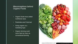z
Misconceptions behind
Organic Foods
 Organic foods have added
nutiritional value
 Pesticides aren't that bad
 Going organic is a
marketing hype
 Organic farming could
never feed as many as
conventional farming
This Photo by Unknown author is licensed under CC BY-ND.
 