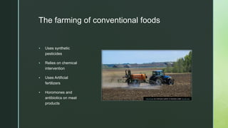 z
The farming of conventional foods
 Uses synthetic
pesticides
 Relies on chemical
intervention
 Uses Artificial
fertilizers
 Horomones and
antibiotics on meat
products
This Photo by Unknown author is licensed under CC BY-SA.
 