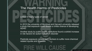 z
The Health Harms of Pesticides
Linked to many types of cancer
In 2010 the university of Montreal and Harvard university released
a study that exposure could double a childs chance of developing
ADHD
Another study by public health institutions found a sixfold increase
in risk factors for autism spectrum disorder
Pesticide exposure causes farm workers to suffer more chemical
related injuries and illnesses
This Photo by Unknown author is licensed under CC BY-SA.
 
