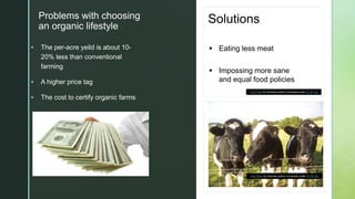 z
Problems with choosing
an organic lifestyle
 The per-acre yeild is about 10-
20% less than conventional
farming
 A higher price tag
 The cost to certify organic farms
Solutions
 Eating less meat
 Impossing more sane
and equal food policies
This Photo by Unknown author is licensed under CC BY-NC.
This Photo by Unknown author is licensed under CC BY-SA.
 
