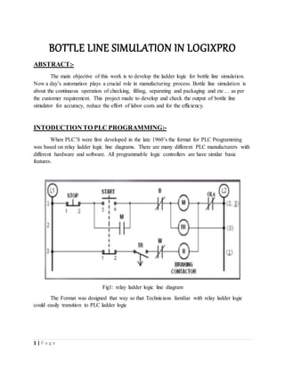 1 | P a g e
BOTTLE LINE SIMULATION IN LOGIXPRO
ABSTRACT:-
The main objective of this work is to develop the ladder logic for bottle line simulation.
Now a day’s automation plays a crucial role in manufacturing process. Bottle line simulation is
about the continuous operation of checking, filling, separating and packaging and etc… as per
the customer requirement. This project made to develop and check the output of bottle line
simulator for accuracy, reduce the effort of labor costs and for the efficiency.
INTODUCTION TO PLC PROGRAMMING:-
When PLC’S were first developed in the late 1960’s the format for PLC Programming
was based on relay ladder logic line diagrams. There are many different PLC manufacturers with
different hardware and software. All programmable logic controllers are have similar basic
features.
Fig1: relay ladder logic line diagram
The Format was designed that way so that Technicians familiar with relay ladder logic
could easily transition to PLC ladder logic
 