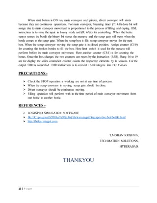 13 | P a g e
When start button is ON run, main conveyor and grinder, divert conveyor will starts
because they are continuous operations. For main conveyor, breaking timer (T: 4/0) done bit will
assign due to main conveyor movement is proportional to the process of filling and caping. BSL
instruction is to store the input in binary mode and (R: 6/bit) for controlling. When the brake
sensor senses the bottle the binary bit stores the memory and the scrap gate will open when the
bottle comes to the scrap gate. When the scrap box is fills scrap conveyor moves for the next
box. When the scrap conveyor moving the scrap gate is in closed position. Assign counter (C5:0)
for counting the broken bottles to fill the box. Here limit switch is used for the process will
perform before the main conveyor movement. Here another counter (C5:1) is for counting the
boxes. Once the box changes the two counters are resets by the instruction (RES). Rung 16 to 19
are for display the series connected counter counts the respective elements by its sensors. For the
output TOD is connected. TOD instruction is to convert 16-bit integers into BCD values.
PRECAUTIONS:-
 Check the STOP operation is working are not at any time of process.
 When the scrap conveyor is moving, scrap gate should be close.
 Divert conveyor should be continuous moving.
 Filling operation will perform with in the time period of main conveyor movement from
one bottle to another bottle.
REFERENCES:-
 LOGIXPRO SIMULATOR SOFTWARE
 file:///C:/program%20files%20(x86)/thelearningpit/logixpro/doc/bot/bottle.html
 http://thelearningpit.com.
T.MOHAN KRISHNA,
TECHMATION SOLUTIONS,
HYDERABAD.
THANKYOU
 