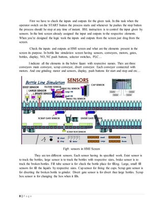 8 | P a g e
First we have to check the inputs and outputs for the given task. In this task when the
operator switch on the START button the process starts and whenever he pushes the stop button
the process should be stop at any time of instant. BSL instruction is to control the input given by
sensors. In the hmi screen already assigned the input and outputs to the respective elements.
When you’re designed the logic took the inputs and outputs from the screen just drag from the
screen.
Check the inputs and outputs at HMI screen and what are the elements present in the
screen its purpose. In bottle line simulation screen having sensors, conveyors, motors, gates,
bottles, display, NO, NC push buttons, selector switches, PLC…
I indicate all the elements in the below figure with respective names. They are three
conveyors main conveyor, scrap conveyor, divert conveyor. Each conveyor connected with
motors. And one grinding motor and sensors, display, push buttons for start and stop and etc…
Fig9: sensors in HMI Screen
They are ten different sensors. Each sensor having its specified work. Exist sensor is
to track the bottles, large sensor is to track the bottles with respective sizes, brake sensor is to
track the broken bottles. Fill tube sensor is for check the bottle place for filling. Large, small fill
sensors for fill the liquids by respective sizes. Cap sensor for fixing the caps. Scrap gate sensor is
for diverting the broken bottle to grinder. Divert gate sensor is for divert thee large bottles. Scrap
box sensor is for changing the box when it fills.
 