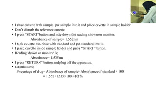 • I rinse cuvette with sample, put sample into it and place cuvette in sample holder.
• Don’t disturb the reference cuvette.
• I press “START’ button and note down the reading shown on monitor.
Absorbance of sample= 1.552nm
• I took cuvette out, rinse with standard and put standard into it.
• I place cuvette inside sample holder and press “START” button.
• Reading shown on monitor is;
Absorbance= 1.535nm
• I press “RETURN” button and plug off the apparatus.
• Calculations;
Percentage of drug= Absorbance of sample÷ Absorbance of standard × 100
= 1.552÷1.535×100 =101%
 