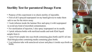 Sterility Test for parenteral Dosage Form
• Purpose of this experiment is to check sterility of injectable.
• First of all I sprayed isopropanol on my hand (gloves) to make them
safe to use for the micro assay.
• I took infusion inside the laminar flow and spray it with isopropanol
to avoid any kind of microbial contamination.
• For sterilization of injection, I also spray isopropanol on its needle.
• I prick infusion bottle with sterilized needle and took 02ml liquid
sample from it.
• I pour 01ml sample into soya broth containing glass bottle and 01 ml into
fluid thioglycolate containing media containing glass bottle.
• I cut infusion tube with autoclaved scissor and place it inside soya broth containing media
bottle.
 