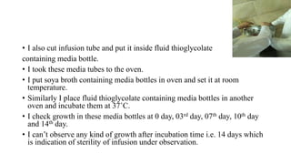 • I also cut infusion tube and put it inside fluid thioglycolate
containing media bottle.
• I took these media tubes to the oven.
• I put soya broth containing media bottles in oven and set it at room
temperature.
• Similarly I place fluid thioglycolate containing media bottles in another
oven and incubate them at 37˚C.
• I check growth in these media bottles at 0 day, 03rd day, 07th day, 10th day
and 14th day.
• I can’t observe any kind of growth after incubation time i.e. 14 days which
is indication of sterility of infusion under observation.
 