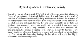My findings about this Internship activity
• I spent a very valuable time at DTL with a lot of findings about the laboratory.
Some of my extremely interested findings are; first and foremost the level of
neatness of the laboratory was delightfully incomparable. Second, the expertise of
laboratory technicians were matchless. I am really impressed by the behavior of
the staff with me (internee), the way they are always available for my help and
guidance was extremely scenic and unable to be equaled. I am very much
impressed by the Director Drug Controller, Dr. Zafar Iqbal, who instead of his
challenging routine arrange a meeting for all internees along with their respective
supervisor to his office and discuss our progress with them. Last but not the least,
my final intensively interesting finding, the brunch served at the lab, highly
pleasant to taste and unforgettable.
 