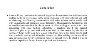 Conclusion
• I would like to conclude this research report by the statement that this internship
enables me to be professional in the sense of dealing with other internee and staff
at laboratory, to effectively communicate with other fellows and to safely deal
with instruments and chemicals inside laboratory. Pharmaceutical laboratories are
an excellent opportunities for the students of biotechnology to work with. My
experience with Drug Testing Laboratory is excellent and I will suggest
biotechnologists to go and work with these kind of laboratories. My duration at
laboratory helps me to learn how to deal with drugs, how to test them, how to deal
with standards, how to deal with other learners etc. This training session would be
very advantageous for my upcoming future in several ways. In short it was an
excellent experience for me, I want to go back and learn more.
 